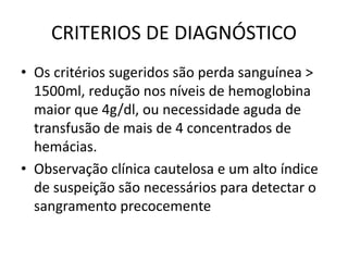 CRITERIOS DE DIAGNÓSTICO
• Os critérios sugeridos são perda sanguínea >
1500ml, redução nos níveis de hemoglobina
maior que 4g/dl, ou necessidade aguda de
transfusão de mais de 4 concentrados de
hemácias.
• Observação clínica cautelosa e um alto índice
de suspeição são necessários para detectar o
sangramento precocemente
 