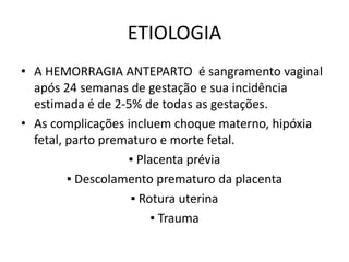 ETIOLOGIA
• A HEMORRAGIA ANTEPARTO é sangramento vaginal
após 24 semanas de gestação e sua incidência
estimada é de 2-5% de todas as gestações.
• As complicações incluem choque materno, hipóxia
fetal, parto prematuro e morte fetal.
▪ Placenta prévia
▪ Descolamento prematuro da placenta
▪ Rotura uterina
▪ Trauma
 