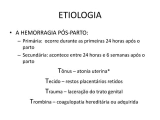ETIOLOGIA
• A HEMORRAGIA PÓS-PARTO:
– Primária: ocorre durante as primeiras 24 horas após o
parto
– Secundária: acontece entre 24 horas e 6 semanas após o
parto
Tônus – atonia uterina*
Tecido – restos placentários retidos
Trauma – laceração do trato genital
Trombina – coagulopatia hereditária ou adquirida
 