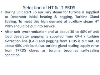 Selection of HT & LT PRDS 
• During unit start up auxiliary steam for turbine is supplied 
to Deaerator initial heating & pegging, Turbine Gland 
Sealing. To meet this high demand of auxiliary steam HT 
PRDS should be put into service. 
• After unit synchronization and at about 30 to 40% of unit 
load deaerator pegging is supplied from CRH / turbine 
extraction line (CAP) and pegging from TRDS is cut out. At 
about 40% unit load also, turbine gland sealing supply valve 
from TPRDS closes as turbine becomes self-sealing 
condition. 
 