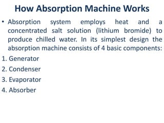 How Absorption Machine Works 
• Absorption system employs heat and a 
concentrated salt solution (lithium bromide) to 
produce chilled water. In its simplest design the 
absorption machine consists of 4 basic components: 
1. Generator 
2. Condenser 
3. Evaporator 
4. Absorber 
 