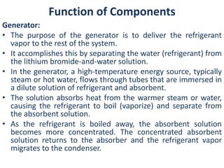 Function of Components 
Generator: 
• The purpose of the generator is to deliver the refrigerant 
vapor to the rest of the system. 
• It accomplishes this by separating the water (refrigerant) from 
the lithium bromide-and-water solution. 
• In the generator, a high-temperature energy source, typically 
steam or hot water, flows through tubes that are immersed in 
a dilute solution of refrigerant and absorbent. 
• The solution absorbs heat from the warmer steam or water, 
causing the refrigerant to boil (vaporize) and separate from 
the absorbent solution. 
• As the refrigerant is boiled away, the absorbent solution 
becomes more concentrated. The concentrated absorbent 
solution returns to the absorber and the refrigerant vapor 
migrates to the condenser. 
 