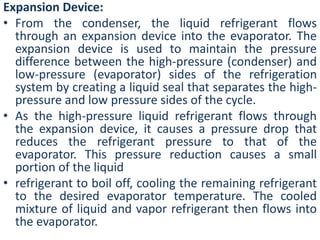 Expansion Device: 
• From the condenser, the liquid refrigerant flows 
through an expansion device into the evaporator. The 
expansion device is used to maintain the pressure 
difference between the high-pressure (condenser) and 
low-pressure (evaporator) sides of the refrigeration 
system by creating a liquid seal that separates the high-pressure 
and low pressure sides of the cycle. 
• As the high-pressure liquid refrigerant flows through 
the expansion device, it causes a pressure drop that 
reduces the refrigerant pressure to that of the 
evaporator. This pressure reduction causes a small 
portion of the liquid 
• refrigerant to boil off, cooling the remaining refrigerant 
to the desired evaporator temperature. The cooled 
mixture of liquid and vapor refrigerant then flows into 
the evaporator. 
 