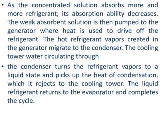 • As the concentrated solution absorbs more and 
more refrigerant; its absorption ability decreases. 
The weak absorbent solution is then pumped to the 
generator where heat is used to drive off the 
refrigerant. The hot refrigerant vapors created in 
the generator migrate to the condenser. The cooling 
tower water circulating through 
• the condenser turns the refrigerant vapors to a 
liquid state and picks up the heat of condensation, 
which it rejects to the cooling tower. The liquid 
refrigerant returns to the evaporator and completes 
the cycle. 
 