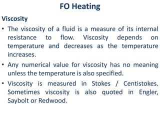 FO Heating 
Viscosity 
• The viscosity of a fluid is a measure of its internal 
resistance to flow. Viscosity depends on 
temperature and decreases as the temperature 
increases. 
• Any numerical value for viscosity has no meaning 
unless the temperature is also specified. 
• Viscosity is measured in Stokes / Centistokes. 
Sometimes viscosity is also quoted in Engler, 
Saybolt or Redwood. 
 