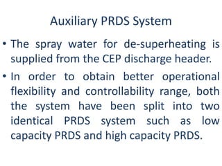 Auxiliary PRDS System 
• The spray water for de-superheating is 
supplied from the CEP discharge header. 
• In order to obtain better operational 
flexibility and controllability range, both 
the system have been split into two 
identical PRDS system such as low 
capacity PRDS and high capacity PRDS. 
 