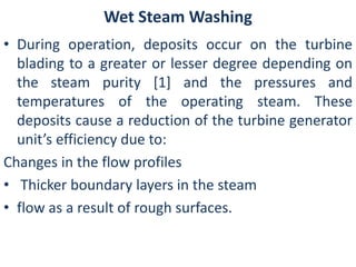 Wet Steam Washing 
• During operation, deposits occur on the turbine 
blading to a greater or lesser degree depending on 
the steam purity [1] and the pressures and 
temperatures of the operating steam. These 
deposits cause a reduction of the turbine generator 
unit’s efficiency due to: 
Changes in the flow profiles 
• Thicker boundary layers in the steam 
• flow as a result of rough surfaces. 
 