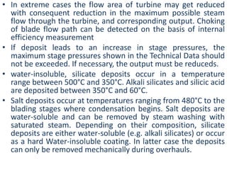 • In extreme cases the flow area of turbine may get reduced 
with consequent reduction in the maximum possible steam 
flow through the turbine, and corresponding output. Choking 
of blade flow path can be detected on the basis of internal 
efficiency measurement 
• If deposit leads to an increase in stage pressures, the 
maximum stage pressures shown in the Technical Data should 
not be exceeded. If necessary, the output must be reduceds. 
• water-insoluble, silicate deposits occur in a temperature 
range between 500°C and 350°C. Alkali silicates and silicic acid 
are deposited between 350°C and 60°C. 
• Salt deposits occur at temperatures ranging from 480°C to the 
blading stages where condensation begins. Salt deposits are 
water-soluble and can be removed by steam washing with 
saturated steam. Depending on their composition, silicate 
deposits are either water-soluble (e.g. alkali silicates) or occur 
as a hard Water-insoluble coating. In latter case the deposits 
can only be removed mechanically during overhauls. 
 