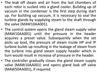 • The leak off steam and air from the last chambers of 
each rotor is sucked into a gland cooler. Building up of 
vacuum in the condenser is the first step during start 
up. For building up vacuum, it is necessary to seal the 
turbine glands by supplying steam to the shaft through 
the valve (MAW10AA001). 
• The control system opens the gland steam supply valve 
(MAW10AA001) until the pressure in the header 
acquires a preset value. Subsequently when the set 
picks up load, the pressure of steam inside HP and IP 
turbine builds up resulting in the leakage of steam from 
the turbine into gland steam supply header which in 
turn would result in increase of pressure in the header. 
• The controller gradually closes the gland steam supply 
valve (MAW10AA001) and opens gland leak off valve 
(MAW50AA001), if required. 
 