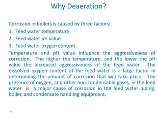 49 
Why Deaeration? 
Corrosion in boilers is caused by three factors: 
1. Feed water temperature 
2. Feed water pH value 
3. Feed water oxygen content 
Temperature and pH value influence the aggressiveness of 
corrosion. The higher the temperature, and the lower the pH 
value the increased aggressiveness of the feed water. The 
dissolved oxygen content of the feed water is a large factor in 
determining the amount of corrosion that will take place. The 
presence of oxygen, and other non-condensable gases, in the feed 
water is a major cause of corrosion in the feed water piping, 
boiler, and condensate handling equipment. 
 