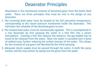 52 
Deaerator Principles 
Deaeration is the mechanical removal of dissolved gases from the boiler feed 
water. There are three principles that must be met in the design of any 
deaerator. 
1. The incoming feed water must be heated to the full saturation temperature, 
corresponding to the steam pressure maintained inside the deaerator. This 
will lower the solubility of the dissolved gases to zero. 
2. The heated feed water must be mechanically agitated. This is accomplished in 
a tray deaerator by first spraying the water in a thin film into a steam 
atmosphere. Creating a thin film reduces the distance, the gas bubble has to 
travel to be released from the water. Next, the water is cascaded over a bank 
of slotted trays, further reducing the surface tension of the water. This allows 
for the removal of any gases not liberated by the initial spraying. 
3. Adequate steam supply must be passed through the water, in both the spray 
section and the tray section to sweep out the gases from the water. 
 