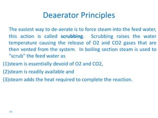 The easiest way to de-aerate is to force steam into the feed water, 
this action is called scrubbing. Scrubbing raises the water 
temperature causing the release of O2 and CO2 gases that are 
then vented from the system. In boiling section steam is used to 
"scrub" the feed water as 
(1)steam is essentially devoid of O2 and CO2, 
(2)steam is readily available and 
(3)steam adds the heat required to complete the reaction. 
53 
Deaerator Principles 
 