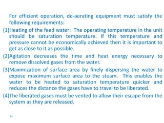 For efficient operation, de-aerating equipment must satisfy the 
following requirements: 
(1)Heating of the feed water: The operating temperature in the unit 
should be saturation temperature. If this temperature and 
pressure cannot be economically achieved then it is important to 
get as close to it as possible. 
(2)Agitation decreases the time and heat energy necessary to 
remove dissolved gases from the water. 
(3)Maximization of surface area by finely dispersing the water to 
expose maximum surface area to the steam. This enables the 
water to be heated to saturation temperature quicker and 
reduces the distance the gases have to travel to be liberated. 
(4)The liberated gases must be vented to allow their escape from the 
system as they are released. 
54 
 