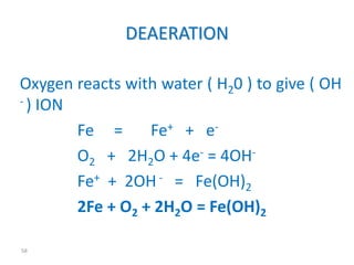 58 
DEAERATION 
Oxygen reacts with water ( H20 ) to give ( OH 
- ) ION 
Fe = Fe+ + e- 
O2 + 2H2O + 4e- = 4OH-Fe+ 
+ 2OH- = Fe(OH)2 
2Fe + O2 + 2H2O = Fe(OH)2 
 