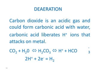 59 
DEAERATION 
Carbon dioxide is an acidic gas and 
could form carbonic acid with water, 
carbonic acid liberates H+ ions that 
attacks on metal. 
CO2 + H20  H2CO3 
 H+ + HCO 
2H+ + 2e- = H2 
- 
3 
 