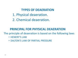 60 
TYPES OF DEAERATION 
1. Physical deaeration. 
2. Chemical deaeration. 
PRINCIPAL FOR PHYSICAL DEAERATION 
The principle of deaeration is based on the following laws 
• HENERY’S LAW 
• DALTON’S LAW OF PARTIAL PRESSURE 
 
