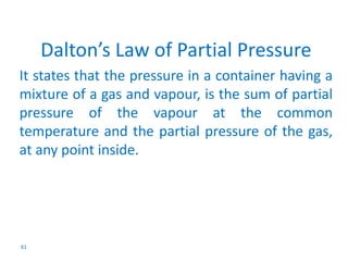 61 
Dalton’s Law of Partial Pressure 
It states that the pressure in a container having a 
mixture of a gas and vapour, is the sum of partial 
pressure of the vapour at the common 
temperature and the partial pressure of the gas, 
at any point inside. 
 