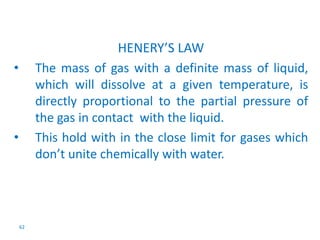 62 
HENERY’S LAW 
• The mass of gas with a definite mass of liquid, 
which will dissolve at a given temperature, is 
directly proportional to the partial pressure of 
the gas in contact with the liquid. 
• This hold with in the close limit for gases which 
don’t unite chemically with water. 
 