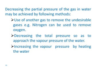 Decreasing the partial pressure of the gas in water 
may be achieved by following methods: 
63 
Use of another gas to remove the undesirable 
gases e.g. Nitrogen can be used to remove 
oxygen. 
Decreasing the total pressure so as to 
approach the vapour pressure of the water. 
Increasing the vapour pressure by heating 
the water 
 