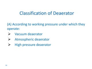 (A) According to working pressure under which they 
operate: 
 Vacuum deaerator 
 Atmospheric deaerator 
 High pressure deaerator 
64 
Classification of Deaerator 
 