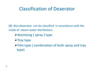 66 
Classification of Deaerator 
(B) Also deaerator can be classified in accordance with the 
mode of steam-water distribution: 
Atomizing ( spray ) type 
Tray type 
Film type ( combination of both spray and tray 
type) 
 