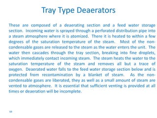 68 
Tray Type Deaerators 
These are composed of a deaerating section and a feed water storage 
section. Incoming water is sprayed through a perforated distribution pipe into 
a steam atmosphere where it is atomized. There it is heated to within a few 
degrees of the saturation temperature of the steam. Most of the non-condensable 
gases are released to the steam as the water enters the unit. The 
water then cascades through the tray section, breaking into fine droplets, 
which immediately contact incoming steam. The steam heats the water to the 
saturation temperature of the steam and removes all but a trace of 
oxygen. Deaerated water falls to the feed water storage section below and is 
protected from recontamination by a blanket of steam. As the non-condensable 
gases are liberated, they as well as a small amount of steam are 
vented to atmosphere. It is essential that sufficient venting is provided at all 
times or deaeration will be incomplete. 
 