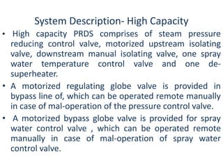System Description- High Capacity 
• High capacity PRDS comprises of steam pressure 
reducing control valve, motorized upstream isolating 
valve, downstream manual isolating valve, one spray 
water temperature control valve and one de-superheater. 
• A motorized regulating globe valve is provided in 
bypass line of, which can be operated remote manually 
in case of mal-operation of the pressure control valve. 
• A motorized bypass globe valve is provided for spray 
water control valve , which can be operated remote 
manually in case of mal-operation of spray water 
control valve. 
 