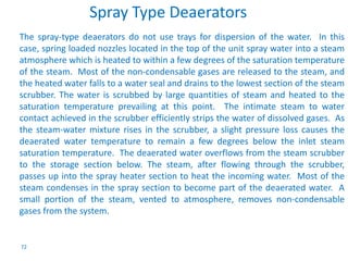 72 
Spray Type Deaerators 
The spray-type deaerators do not use trays for dispersion of the water. In this 
case, spring loaded nozzles located in the top of the unit spray water into a steam 
atmosphere which is heated to within a few degrees of the saturation temperature 
of the steam. Most of the non-condensable gases are released to the steam, and 
the heated water falls to a water seal and drains to the lowest section of the steam 
scrubber. The water is scrubbed by large quantities of steam and heated to the 
saturation temperature prevailing at this point. The intimate steam to water 
contact achieved in the scrubber efficiently strips the water of dissolved gases. As 
the steam-water mixture rises in the scrubber, a slight pressure loss causes the 
deaerated water temperature to remain a few degrees below the inlet steam 
saturation temperature. The deaerated water overflows from the steam scrubber 
to the storage section below. The steam, after flowing through the scrubber, 
passes up into the spray heater section to heat the incoming water. Most of the 
steam condenses in the spray section to become part of the deaerated water. A 
small portion of the steam, vented to atmosphere, removes non-condensable 
gases from the system. 
 