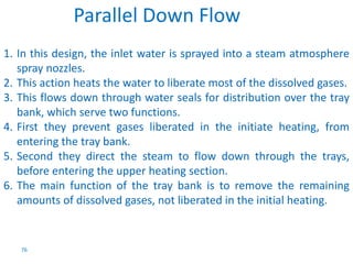 1. In this design, the inlet water is sprayed into a steam atmosphere 
spray nozzles. 
2. This action heats the water to liberate most of the dissolved gases. 
3. This flows down through water seals for distribution over the tray 
bank, which serve two functions. 
4. First they prevent gases liberated in the initiate heating, from 
entering the tray bank. 
5. Second they direct the steam to flow down through the trays, 
before entering the upper heating section. 
6. The main function of the tray bank is to remove the remaining 
amounts of dissolved gases, not liberated in the initial heating. 
76 
Parallel Down Flow 
 