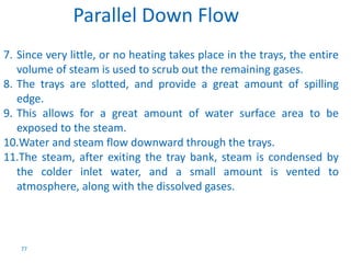 7. Since very little, or no heating takes place in the trays, the entire 
volume of steam is used to scrub out the remaining gases. 
8. The trays are slotted, and provide a great amount of spilling 
edge. 
9. This allows for a great amount of water surface area to be 
exposed to the steam. 
10.Water and steam flow downward through the trays. 
11.The steam, after exiting the tray bank, steam is condensed by 
the colder inlet water, and a small amount is vented to 
atmosphere, along with the dissolved gases. 
77 
Parallel Down Flow 
 