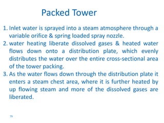 1. Inlet water is sprayed into a steam atmosphere through a 
variable orifice & spring loaded spray nozzle. 
2. water heating liberate dissolved gases & heated water 
flows down onto a distribution plate, which evenly 
distributes the water over the entire cross-sectional area 
of the tower packing. 
3. As the water flows down through the distribution plate it 
enters a steam chest area, where it is further heated by 
up flowing steam and more of the dissolved gases are 
liberated. 
79 
Packed Tower 
 