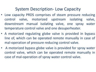 System Description- Low Capacity 
• Low capacity PRDS comprises of steam pressure reducing 
control valve, motorized upstream isolating valve, 
downstream manual isolating valve, one spray water 
temperature control valve and one desuperheater. 
• A motorized regulating globe valve is provided in bypass 
line of, which can be operated remote manually in case of 
mal-operation of pressure reducing control valve. 
• A motorized bypass globe valve is provided for spray water 
control valve, which can be operated remote manually in 
case of mal-operation of spray water control valve. 
 