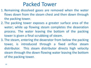 1. Remaining dissolved gases are removed when the water 
flows down from the steam chest and then down through 
the packing tower. 
2. The packing tower exposes a greater surface area of the 
water; while up flowing steam completes the deaeration 
process. The water leaving the bottom of the packing 
tower is given a final scrubbing of steam. 
3. The steam, entering the deaerator from below the packing 
tower, is introduced through a fixed orifice steam 
distributor. This steam distributor directs high velocity 
steam through the down flowing water leaving the bottom 
of the packing tower. 
80 
Packed Tower 
 