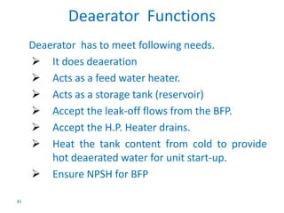 81 
Deaerator Functions 
Deaerator has to meet following needs. 
 It does deaeration 
 Acts as a feed water heater. 
 Acts as a storage tank (reservoir) 
 Accept the leak-off flows from the BFP. 
 Accept the H.P. Heater drains. 
 Heat the tank content from cold to provide 
hot deaerated water for unit start-up. 
 Ensure NPSH for BFP 
 