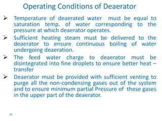 84 
Operating Conditions of Deaerator 
 Temperature of deaerated water must be equal to 
saturation temp. of water corresponding to the 
pressure at which deaerator operates. 
 Sufficient heating steam must be delivered to the 
deaerator to ensure continuous boiling of water 
undergoing deaeration. 
 The feed water charge to deaerator must be 
disintegrated into fine droplets to ensure better heat – 
transfer 
 Deaerator must be provided with sufficient venting to 
purge all the non-condensing gases out of the system 
and to ensure minimum partial Pressure of these gases 
in the upper part of the deaerator. 
 