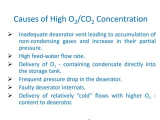 Causes of High O2/CO2 Concentration 
 Inadequate deaerator vent leading to accumulation of 
non-condensing gases and increase in their partial 
pressure. 
 High feed-water flow rate. 
 Delivery of O2 - containing condensate directly into 
85 
the storage tank. 
 Frequent pressure drop in the deaerator. 
 Faulty deaerator internals. 
 Delivery of relatively “cold” flows with higher O2 - 
content to deaerator. 
 