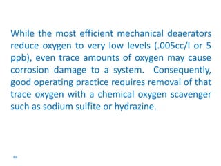 While the most efficient mechanical deaerators 
reduce oxygen to very low levels (.005cc/l or 5 
ppb), even trace amounts of oxygen may cause 
corrosion damage to a system. Consequently, 
good operating practice requires removal of that 
trace oxygen with a chemical oxygen scavenger 
such as sodium sulfite or hydrazine. 
86 
 