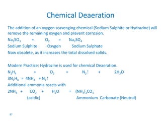 87 
Chemical Deaeration 
The addition of an oxygen scavenging chemical (Sodium Sulphite or Hydrazine) will 
remove the remaining oxygen and prevent corrosion. 
Na2SO3 + O2 = Na2SO4 
Sodium Sulphite Oxygen Sodium Sulphate 
Now obsolete, as it increases the total dissolved solids. 
Modern Practice: Hydrazine is used for chemical Deaeration. 
N2H4 + O2 = N2 + 2H2O 
3N2H4 = 4NH3 + N2 
Additional ammonia reacts with 
2NH3 + CO2 + H2O = (NH4)2CO3 
(acidic) Ammonium Carbonate (Neutral) 
 