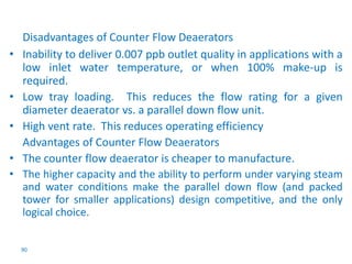 Disadvantages of Counter Flow Deaerators 
• Inability to deliver 0.007 ppb outlet quality in applications with a 
low inlet water temperature, or when 100% make-up is 
required. 
• Low tray loading. This reduces the flow rating for a given 
diameter deaerator vs. a parallel down flow unit. 
• High vent rate. This reduces operating efficiency 
Advantages of Counter Flow Deaerators 
• The counter flow deaerator is cheaper to manufacture. 
• The higher capacity and the ability to perform under varying steam 
and water conditions make the parallel down flow (and packed 
tower for smaller applications) design competitive, and the only 
logical choice. 
90 
 