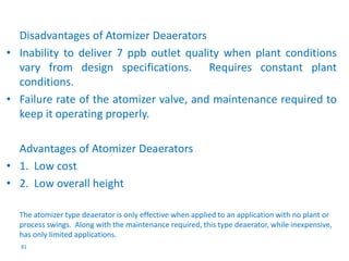 Disadvantages of Atomizer Deaerators 
• Inability to deliver 7 ppb outlet quality when plant conditions 
vary from design specifications. Requires constant plant 
conditions. 
• Failure rate of the atomizer valve, and maintenance required to 
keep it operating properly. 
Advantages of Atomizer Deaerators 
• 1. Low cost 
• 2. Low overall height 
The atomizer type deaerator is only effective when applied to an application with no plant or 
process swings. Along with the maintenance required, this type deaerator, while inexpensive, 
has only limited applications. 
91 
 
