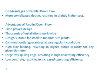 Disadvantages of Parallel Down Flow 
• More complicated design, resulting in slightly higher cost. 
Advantages of Parallel Down Flow 
• Time proven design 
• Thousands of installations worldwide 
• Design suitable for small to medium size plants 
• Can meet outlet guarantees at varying plant conditions. 
• High tray loading, resulting in higher outlet capacity for any 
given diameter. 
• Large tray spilling edge, resulting in high deaerating efficiency 
• Low vent rate, resulting in increased operating efficiency. 
92 
 
