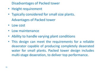 93 
Disadvantages of Packed tower 
• Height requirement 
• Typically considered for small size plants. 
Advantages of Packed tower 
• Low cost 
• Low maintenance 
• Ability to handle varying plant conditions 
• This design can meet the requirements for a reliable 
deaerator capable of producing completely deaerated 
water for small plants. Packed tower design includes 
multi-stage deaeration, to deliver top performance. 
 