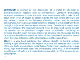 CORROSION is defined as the destruction of a metal by chemical or 
electromechanical reaction with its environment. Corrosion dramatically 
increases maintenance costs and can cause unnecessary safety risks. It will 
occur when levels of oxygen or carbon dioxide are high, where pH values are 
low, where contact occurs between dissimilar metals and in corrosive 
atmospheres. Corrosion is an electrochemical process in which electricity flows 
through a solution of ions between areas of metal. Deterioration occurs when 
the current leaves the negatively charged metal or anode and travels through 
the solution to the positively charged metal or cathode, completing an 
electrical circuit in much the same manner as a battery cell. The anode and the 
cathode can be different metals or areas of the same metal. Corrosion occurs 
when there is a difference in the electrical potential between them. 
SCALE is a very hard substance that adheres directly to heating surfaces 
forming a layer of insulation. This layer of insulation will decrease heat transfer 
efficiency. Scale also results in metal fatigue/failure from overheating, energy 
waste, high maintenance costs and unnecessary safety risks. A one-sixteenth 
inch thickness of scale in a fire tube boiler can result in a 12.5% increase in fuel 
consumption. 
94 
 