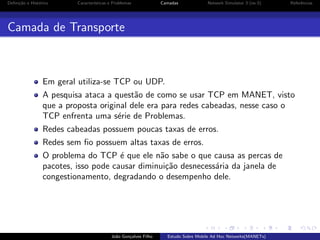 Deﬁni¸˜o e Hist´rico
ca
o

Caracter´
ısticas e Problemas

Camadas

Network Simulator 3 (ns-3)

Referˆncias
e

Camada de Transporte

Em geral utiliza-se TCP ou UDP.
A pesquisa ataca a quest˜o de como se usar TCP em MANET, visto
a
que a proposta original dele era para redes cabeadas, nesse caso o
TCP enfrenta uma s´rie de Problemas.
e
Redes cabeadas possuem poucas taxas de erros.
Redes sem ﬁo possuem altas taxas de erros.
O problema do TCP ´ que ele n˜o sabe o que causa as percas de
e
a
pacotes, isso pode causar diminui¸˜o desnecess´ria da janela de
ca
a
congestionamento, degradando o desempenho dele.

Jo˜o Gon¸alves Filho
a
c

Estudo Sobre Mobile Ad Hoc Networks(MANETs)

 