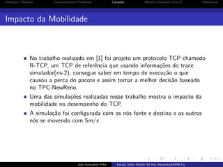 Deﬁni¸˜o e Hist´rico
ca
o

Caracter´
ısticas e Problemas

Camadas

Network Simulator 3 (ns-3)

Referˆncias
e

Impacto da Mobilidade

No trabalho realizado em [1] foi projeto um protocolo TCP chamado
R-TCP, um TCP de referˆncia que usando informa¸˜es do trace
e
co
simulador(ns-2), consegue saber em tempo de execu¸˜o o que
ca
causou a perca do pacote e assim tomar a melhor decis˜o baseado
a
no TPC-NewReno.
Uma das simula¸˜es realizadas nesse trabalho mostra o impacto da
co
mobilidade no desempenho do TCP.
A simula¸˜o foi conﬁgurada com os n´s fonte e destino e os outros
ca
o
n´s se movendo com 5m/s.
o

Jo˜o Gon¸alves Filho
a
c

Estudo Sobre Mobile Ad Hoc Networks(MANETs)

 