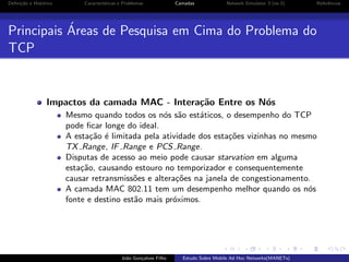 Deﬁni¸˜o e Hist´rico
ca
o

Caracter´
ısticas e Problemas

Camadas

Network Simulator 3 (ns-3)

Referˆncias
e

´
Principais Areas de Pesquisa em Cima do Problema do
TCP

Impactos da camada MAC - Intera¸˜o Entre os N´s
ca
o
Mesmo quando todos os n´s s˜o est´ticos, o desempenho do TCP
o a
a
pode ﬁcar longe do ideal.
A esta¸˜o ´ limitada pela atividade dos esta¸oes vizinhas no mesmo
ca e
c˜
TX Range, IF Range e PCS Range.
Disputas de acesso ao meio pode causar starvation em alguma
esta¸˜o, causando estouro no temporizador e consequentemente
ca
causar retransmiss˜es e altera¸oes na janela de congestionamento.
o
c˜
A camada MAC 802.11 tem um desempenho melhor quando os n´s
o
fonte e destino est˜o mais pr´ximos.
a
o

Jo˜o Gon¸alves Filho
a
c

Estudo Sobre Mobile Ad Hoc Networks(MANETs)

 