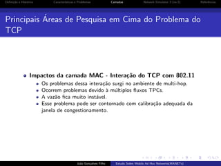 Deﬁni¸˜o e Hist´rico
ca
o

Caracter´
ısticas e Problemas

Camadas

Network Simulator 3 (ns-3)

´
Principais Areas de Pesquisa em Cima do Problema do
TCP

Impactos da camada MAC - Intera¸˜o do TCP com 802.11
ca
Os problemas dessa intera¸˜o surgi no ambiente de multi-hop.
ca
Ocorrem problemas devido ` m´ltiplos ﬂuxos TPCs.
a u
A vaz˜o ﬁca muito inst´vel.
a
a
Esse problema pode ser contornado com calibra¸˜o adequada da
ca
janela de congestionamento.

Jo˜o Gon¸alves Filho
a
c

Estudo Sobre Mobile Ad Hoc Networks(MANETs)

Referˆncias
e

 