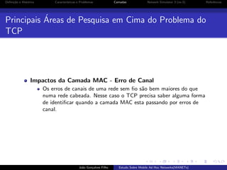 Deﬁni¸˜o e Hist´rico
ca
o

Caracter´
ısticas e Problemas

Camadas

Network Simulator 3 (ns-3)

´
Principais Areas de Pesquisa em Cima do Problema do
TCP

Impactos da Camada MAC - Erro de Canal
Os erros de canais de uma rede sem ﬁo s˜o bem maiores do que
a
numa rede cabeada. Nesse caso o TCP precisa saber alguma forma
de identiﬁcar quando a camada MAC esta passando por erros de
canal.

Jo˜o Gon¸alves Filho
a
c

Estudo Sobre Mobile Ad Hoc Networks(MANETs)

Referˆncias
e

 