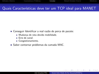 Deﬁni¸˜o e Hist´rico
ca
o

Caracter´
ısticas e Problemas

Camadas

Network Simulator 3 (ns-3)

Referˆncias
e

Quais Caracter´
ısticas deve ter um TCP ideal para MANET

Conseguir Identiﬁcar a real raz˜o de perca de pacote:
a
Mudan¸a de rota devido mobilidade.
c
Erro de canal.
Congestionamento.

Saber contornar problemas da camada MAC.

Jo˜o Gon¸alves Filho
a
c

Estudo Sobre Mobile Ad Hoc Networks(MANETs)

 
