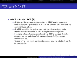 Deﬁni¸˜o e Hist´rico
ca
o

Caracter´
ısticas e Problemas

Camadas

Network Simulator 3 (ns-3)

Referˆncias
e

TCP para MANET

ATCP - Ad Hoc TCP [4]
O objetivo dos autores ao desenvolver o ATCP era fornecer uma
solu¸˜o completa para executar o TCP em cima de uma rede sem ﬁo
ca
com m´ltiplos saltos.
u
O ATCP se utiliza de feedback da rede para inferir desconex˜o
a
(Destination Unreachable ICMP) e congestionamento(ECN).
Funciona colocando uma camada entre o TCP e camada de rede,
dessa forma ele pode interferir nas decis˜es do TCP e manter
o
compatibilidade.
Coloca o TCP em modo persistente quando est´ no estado de perda
a
ou desconex˜o.
a

Jo˜o Gon¸alves Filho
a
c

Estudo Sobre Mobile Ad Hoc Networks(MANETs)

 